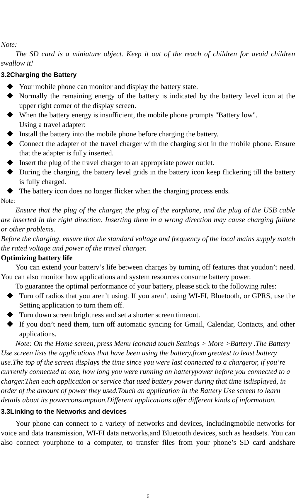    6 Note: The SD card is a miniature object. Keep it out of the reach of children for avoid children swallow it! 3.2Charging the Battery  Your mobile phone can monitor and display the battery state.  Normally the remaining energy of the battery is indicated by the battery level icon at the upper right corner of the display screen.  When the battery energy is insufficient, the mobile phone prompts &quot;Battery low&quot;.   Using a travel adapter:  Install the battery into the mobile phone before charging the battery.  Connect the adapter of the travel charger with the charging slot in the mobile phone. Ensure that the adapter is fully inserted.  Insert the plug of the travel charger to an appropriate power outlet.  During the charging, the battery level grids in the battery icon keep flickering till the battery is fully charged.  The battery icon does no longer flicker when the charging process ends. Note: Ensure that the plug of the charger, the plug of the earphone, and the plug of the USB cable are inserted in the right direction. Inserting them in a wrong direction may cause charging failure or other problems. Before the charging, ensure that the standard voltage and frequency of the local mains supply match the rated voltage and power of the travel charger. Optimizing battery life You can extend your battery’s life between charges by turning off features that youdon’t need. You can also monitor how applications and system resources consume battery power.   To guarantee the optimal performance of your battery, please stick to the following rules:  Turn off radios that you aren’t using. If you aren’t using WI-FI, Bluetooth, or GPRS, use the Setting application to turn them off.  Turn down screen brightness and set a shorter screen timeout.  If you don’t need them, turn off automatic syncing for Gmail, Calendar, Contacts, and other applications. Note: On the Home screen, press Menu iconand touch Settings &gt; More &gt;Battery .The Battery Use screen lists the applications that have been using the battery,from greatest to least battery use.The top of the screen displays the time since you were last connected to a chargeror, if you’re currently connected to one, how long you were running on batterypower before you connected to a charger.Then each application or service that used battery power during that time isdisplayed, in order of the amount of power they used.Touch an application in the Battery Use screen to learn details about its powerconsumption.Different applications offer different kinds of information.   3.3Linking to the Networks and devices Your phone can connect to a variety of networks and devices, includingmobile networks for voice and data transmission, WI-FI data networks,and Bluetooth devices, such as headsets. You can also connect yourphone to a computer, to transfer files from your phone’s SD card andshare 
