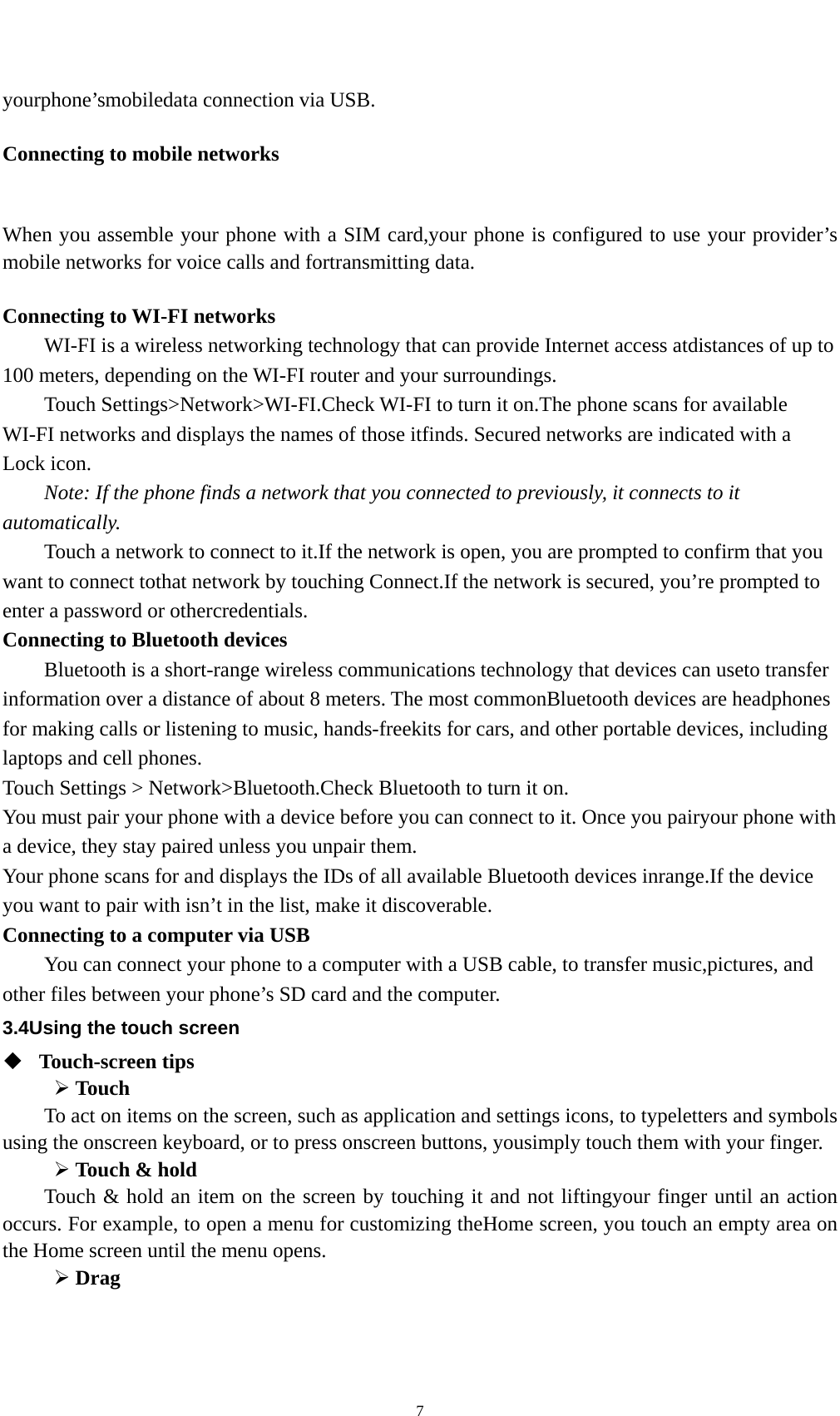    7yourphone’smobiledata connection via USB.  Connecting to mobile networks  When you assemble your phone with a SIM card,your phone is configured to use your provider’s mobile networks for voice calls and fortransmitting data.    Connecting to WI-FI networks WI-FI is a wireless networking technology that can provide Internet access atdistances of up to 100 meters, depending on the WI-FI router and your surroundings. Touch Settings&gt;Network&gt;WI-FI.Check WI-FI to turn it on.The phone scans for available WI-FI networks and displays the names of those itfinds. Secured networks are indicated with a Lock icon. Note: If the phone finds a network that you connected to previously, it connects to it automatically. Touch a network to connect to it.If the network is open, you are prompted to confirm that you want to connect tothat network by touching Connect.If the network is secured, you’re prompted to enter a password or othercredentials. Connecting to Bluetooth devices Bluetooth is a short-range wireless communications technology that devices can useto transfer information over a distance of about 8 meters. The most commonBluetooth devices are headphones for making calls or listening to music, hands-freekits for cars, and other portable devices, including laptops and cell phones. Touch Settings &gt; Network&gt;Bluetooth.Check Bluetooth to turn it on. You must pair your phone with a device before you can connect to it. Once you pairyour phone with a device, they stay paired unless you unpair them. Your phone scans for and displays the IDs of all available Bluetooth devices inrange.If the device you want to pair with isn’t in the list, make it discoverable. Connecting to a computer via USB You can connect your phone to a computer with a USB cable, to transfer music,pictures, and other files between your phone’s SD card and the computer. 3.4Using the touch screen  Touch-screen tips    Touch To act on items on the screen, such as application and settings icons, to typeletters and symbols using the onscreen keyboard, or to press onscreen buttons, yousimply touch them with your finger.  Touch &amp; hold   Touch &amp; hold an item on the screen by touching it and not liftingyour finger until an action occurs. For example, to open a menu for customizing theHome screen, you touch an empty area on the Home screen until the menu opens.  Drag  