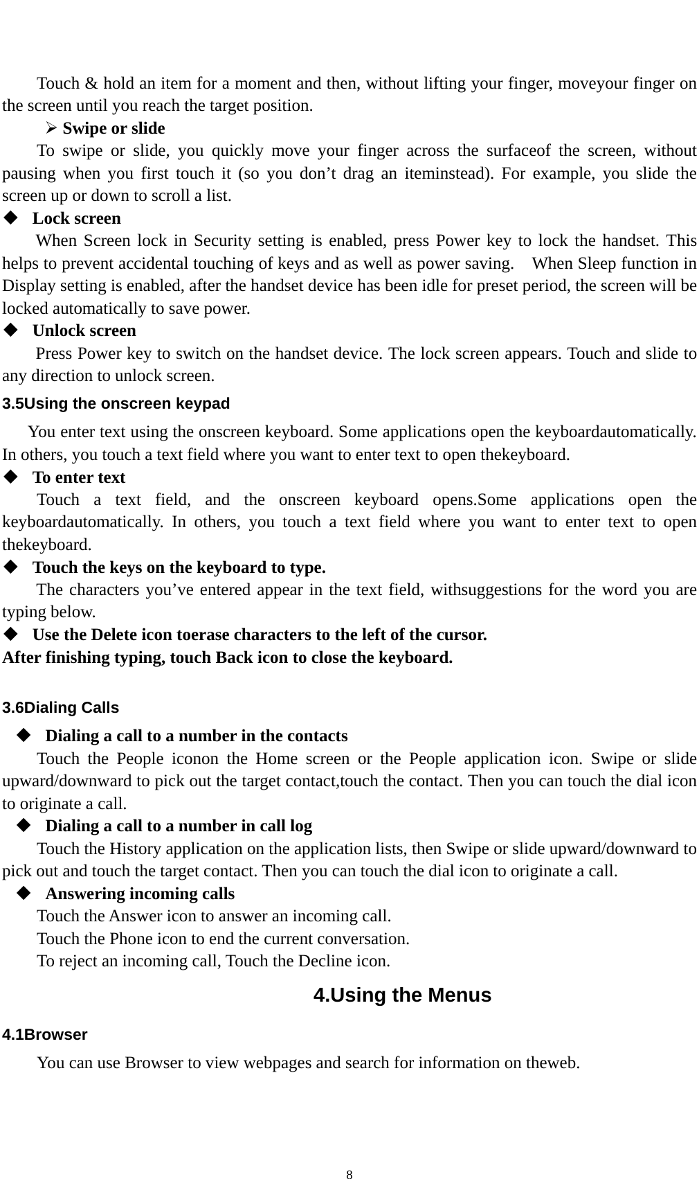    8Touch &amp; hold an item for a moment and then, without lifting your finger, moveyour finger on the screen until you reach the target position.    Swipe or slide   To swipe or slide, you quickly move your finger across the surfaceof the screen, without pausing when you first touch it (so you don’t drag an iteminstead). For example, you slide the screen up or down to scroll a list.  Lock screen   When Screen lock in Security setting is enabled, press Power key to lock the handset. This helps to prevent accidental touching of keys and as well as power saving.    When Sleep function in Display setting is enabled, after the handset device has been idle for preset period, the screen will be locked automatically to save power.    Unlock screen   Press Power key to switch on the handset device. The lock screen appears. Touch and slide to any direction to unlock screen. 3.5Using the onscreen keypad You enter text using the onscreen keyboard. Some applications open the keyboardautomatically. In others, you touch a text field where you want to enter text to open thekeyboard.  To enter text Touch a text field, and the onscreen keyboard opens.Some applications open the keyboardautomatically. In others, you touch a text field where you want to enter text to open thekeyboard.  Touch the keys on the keyboard to type. The characters you’ve entered appear in the text field, withsuggestions for the word you are typing below.    Use the Delete icon toerase characters to the left of the cursor. After finishing typing, touch Back icon to close the keyboard.  3.6Dialing Calls  Dialing a call to a number in the contacts Touch the People iconon the Home screen or the People application icon. Swipe or slide upward/downward to pick out the target contact,touch the contact. Then you can touch the dial icon to originate a call.  Dialing a call to a number in call log Touch the History application on the application lists, then Swipe or slide upward/downward to pick out and touch the target contact. Then you can touch the dial icon to originate a call.  Answering incoming calls Touch the Answer icon to answer an incoming call. Touch the Phone icon to end the current conversation. To reject an incoming call, Touch the Decline icon. 4.Using the Menus 4.1Browser You can use Browser to view webpages and search for information on theweb. 