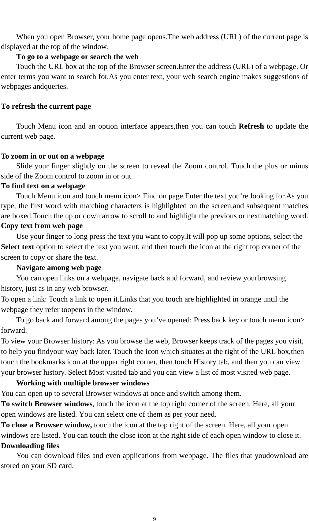    9When you open Browser, your home page opens.The web address (URL) of the current page is displayed at the top of the window. To go to a webpage or search the web Touch the URL box at the top of the Browser screen.Enter the address (URL) of a webpage. Or enter terms you want to search for.As you enter text, your web search engine makes suggestions of webpages andqueries.  To refresh the current page      Touch Menu icon and an option interface appears,then you can touch Refresh to update the current web page.  To zoom in or out on a webpage Slide your finger slightly on the screen to reveal the Zoom control. Touch the plus or minus side of the Zoom control to zoom in or out. To find text on a webpage Touch Menu icon and touch menu icon&gt; Find on page.Enter the text you’re looking for.As you type, the first word with matching characters is highlighted on the screen,and subsequent matches are boxed.Touch the up or down arrow to scroll to and highlight the previous or nextmatching word. Copy text from web page Use your finger to long press the text you want to copy.It will pop up some options, select the Select text option to select the text you want, and then touch the icon at the right top corner of the screen to copy or share the text. Navigate among web page You can open links on a webpage, navigate back and forward, and review yourbrowsing history, just as in any web browser. To open a link: Touch a link to open it.Links that you touch are highlighted in orange until the webpage they refer toopens in the window. To go back and forward among the pages you’ve opened: Press back key or touch menu icon&gt; forward.  To view your Browser history: As you browse the web, Browser keeps track of the pages you visit, to help you findyour way back later. Touch the icon which situates at the right of the URL box,then touch the bookmarks icon at the upper right corner, then touch History tab, and then you can view your browser history. Select Most visited tab and you can view a list of most visited web page.   Working with multiple browser windows You can open up to several Browser windows at once and switch among them. To switch Browser windows, touch the icon at the top right corner of the screen. Here, all your open windows are listed. You can select one of them as per your need. To close a Browser window, touch the icon at the top right of the screen. Here, all your open windows are listed. You can touch the close icon at the right side of each open window to close it. Downloading files You can download files and even applications from webpage. The files that youdownload are stored on your SD card. 