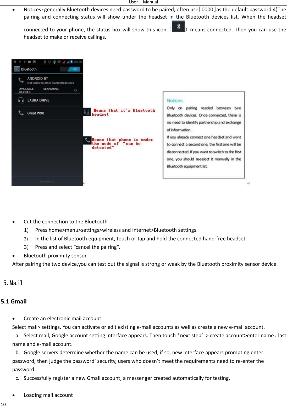 UserManual10 Notices：generallyBluetoothdevicesneedpasswordtobepaired,oftenuse「0000」asthedefaultpassword.4)ThepairingandconnectingstatuswillshowundertheheadsetintheBluetoothdeviceslist.Whentheheadsetconnectedtoyourphone,thestatusboxwillshowthisicon（）meansconnected.Thenyoucanusetheheadsettomakeorreceivecallings.   CuttheconnectiontotheBluetooth1) Presshome&gt;menu&gt;settings&gt;wirelessandinternet&gt;Bluetoothsettings.2) InthelistofBluetoothequipment,touchortapandholdtheconnectedhand‐freeheadset.3) Pressandselect“cancelthepairing”. Bluetoothproximitysensor Afterpairingthetwodevice,youcantestoutthesignalisstrongorweakbytheBluetoothproximitysensordevice  5.Mail 5.1Gmail CreateanelectronicmailaccountSelectmail&gt;settings.Youcanactivateoreditexistinge‐mailaccountsaswellascreateanewe‐mailaccount.a. Selectmail,Googleaccountsettinginterfaceappears.Thentouch‘nextstep’&gt;createaccount&gt;entername，lastnameande‐mailaccount.b. Googleserversdeterminewhetherthenamecanbeused,ifso,newinterfaceappearspromptingenterpassword,thenjudgethepassword’security,userswhodoesn’tmeettherequirementsneedtore‐enterthepassword.c. SuccessfullyregisteranewGmailaccount,amessengercreatedautomaticallyfortesting.  Loadingmailaccount