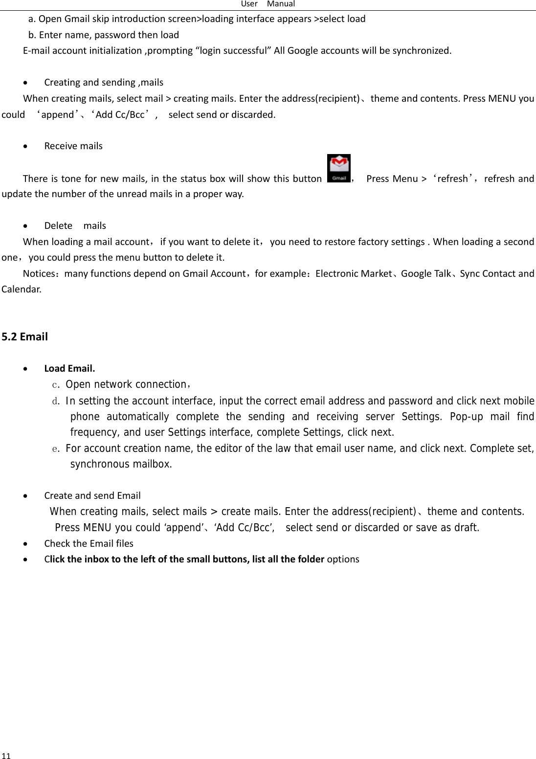 UserManual11a.OpenGmailskipintroductionscreen&gt;loadinginterfaceappears&gt;selectloadb.Entername,passwordthenloadE‐mailaccountinitialization,prompting“loginsuccessful”AllGoogleaccountswillbesynchronized. Creatingandsending,mailsWhencreatingmails,selectmail&gt;creatingmails.Entertheaddress(recipient)、themeandcontents.PressMENUyoucould‘append’、‘AddCc/Bcc’,selectsendordiscarded. ReceivemailsThereistonefornewmails,inthestatusboxwillshowthisbutton，PressMenu&gt;‘refresh’，refreshandupdatethenumberoftheunreadmailsinaproperway.  DeletemailsWhenloadingamailaccount，ifyouwanttodeleteit，youneedtorestorefactorysettings.Whenloadingasecondone，youcouldpressthemenubuttontodeleteit.Notices：manyfunctionsdependonGmailAccount，forexample：ElectronicMarket、GoogleTalk、SyncContactandCalendar.5.2Email LoadEmail.c. Open network connection， d. In setting the account interface, input the correct email address and password and click next mobile phone automatically complete the sending and receiving server Settings. Pop-up mail find frequency, and user Settings interface, complete Settings, click next. e. For account creation name, the editor of the law that email user name, and click next. Complete set, synchronous mailbox.   CreateandsendEmailWhen creating mails, select mails &gt; create mails. Enter the address(recipient)、theme and contents. Press MENU you could ‘append’、‘Add Cc/Bcc’,  select send or discarded or save as draft. ChecktheEmailfiles Clicktheinboxtotheleftofthesmallbuttons,listallthefolderoptions