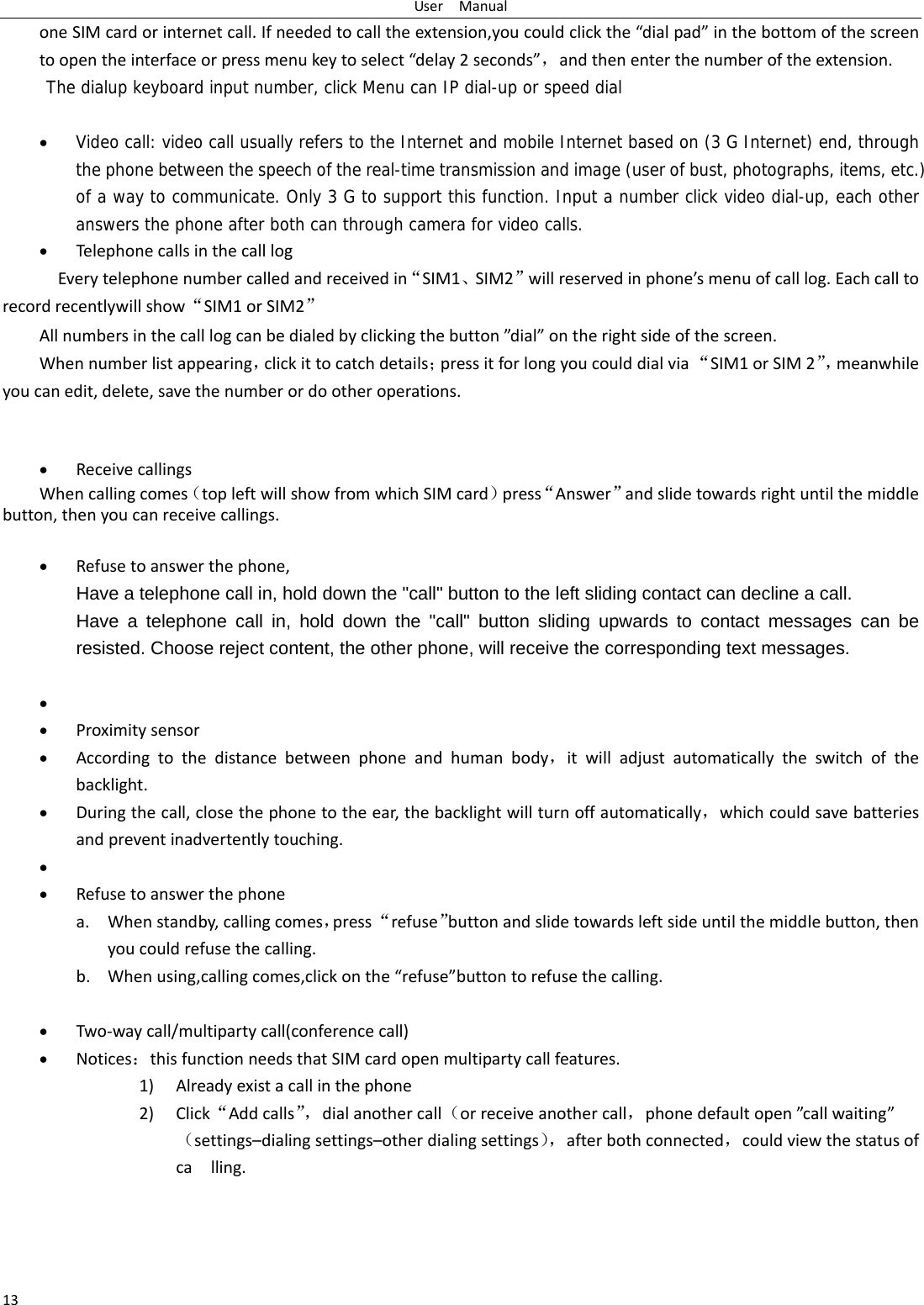 UserManual13oneSIMcardorinternetcall.Ifneededtocalltheextension,youcouldclickthe“dialpad”inthebottomofthescreentoopentheinterfaceorpressmenukeytoselect“delay2seconds”，andthenenterthenumberoftheextension.The dialup keyboard input number, click Menu can IP dial-up or speed dial  Video call: video call usually refers to the Internet and mobile Internet based on (3 G Internet) end, through the phone between the speech of the real-time transmission and image (user of bust, photographs, items, etc.) of a way to communicate. Only 3 G to support this function. Input a number click video dial-up, each other answers the phone after both can through camera for video calls. TelephonecallsinthecalllogEverytelephonenumbercalledandreceivedin“SIM1、SIM2”willreservedinphone’smenuofcalllog.Eachcalltorecordrecentlywillshow“SIM1orSIM2”Allnumbersinthecalllogcanbedialedbyclickingthebutton”dial”ontherightsideofthescreen.Whennumberlistappearing，clickittocatchdetails；pressitforlongyoucoulddialvia“SIM1orSIM2”，meanwhileyoucanedit,delete,savethenumberordootheroperations. ReceivecallingsWhencallingcomes（topleftwillshowfromwhichSIMcard）press“Answer”andslidetowardsrightuntilthemiddlebutton,thenyoucanreceivecallings. Refusetoanswerthephone,Have a telephone call in, hold down the &quot;call&quot; button to the left sliding contact can decline a call. Have a telephone call in, hold down the &quot;call&quot; button sliding upwards to contact messages can be resisted. Choose reject content, the other phone, will receive the corresponding text messages.    Proximitysensor Accordingtothedistancebetweenphoneandhumanbody，itwilladjustautomaticallytheswitchofthebacklight. Duringthecall,closethephonetotheear,thebacklightwillturnoffautomatically，whichcouldsavebatteriesandpreventinadvertentlytouching.  Refusetoanswerthephonea. Whenstandby,callingcomes，press“refuse”buttonandslidetowardsleftsideuntilthemiddlebutton,thenyoucouldrefusethecalling.b. Whenusing,callingcomes,clickonthe“refuse”buttontorefusethecalling. Two‐waycall/multipartycall(conferencecall) Notices：thisfunctionneedsthatSIMcardopenmultipartycallfeatures.1) Alreadyexistacallinthephone2) Click“Addcalls”，dialanothercall（orreceiveanothercall，phonedefaultopen”callwaiting”（settings–dialingsettings–otherdialingsettings），afterbothconnected，couldviewthestatusofcalling.