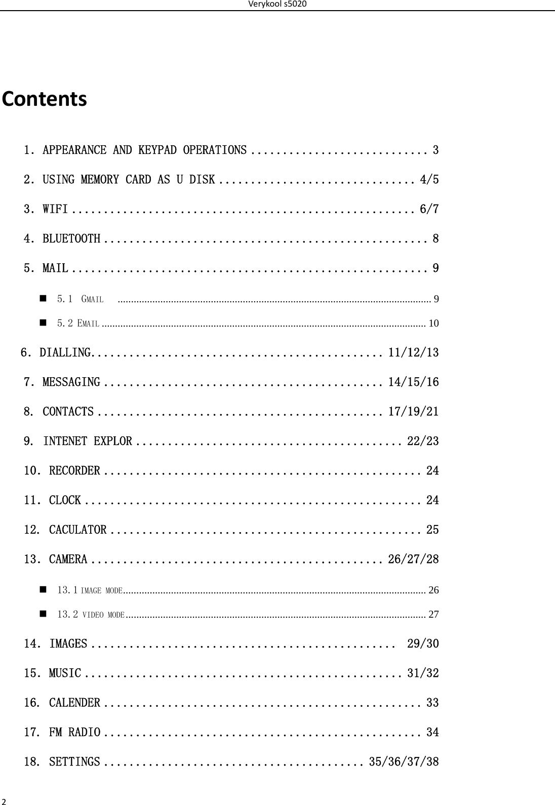 Verykools50202Contents1．APPEARANCE AND KEYPAD OPERATIONS ............................ 3 2．USING MEMORY CARD AS U DISK ............................... 4/5 3．WIFI ...................................................... 6/7 4．BLUETOOTH ................................................... 8 5．MAIL ........................................................ 9  5.1  GMAIL    ...................................................................................................................... 9  5.2 EMAIL .......................................................................................................................... 10    6．DIALLING .............................................. 11/12/13 7．MESSAGING ............................................ 14/15/16  8. CONTACTS ............................................. 17/19/21 9. INTENET EXPLOR .......................................... 22/23 10．RECORDER .................................................. 24 11．CLOCK ..................................................... 24 12. CACULATOR ................................................. 25 13．CAMERA .............................................. 26/27/28  13.1 IMAGE MODE ..................................................................................................................  26  13.2 VIDEO MODE .................................................................................................................  27 14．IMAGES ................................................  29/30 15．MUSIC .................................................. 31/32 16. CALENDER .................................................. 33 17. FM RADIO .................................................. 34 18. SETTINGS ......................................... 35/36/37/38 