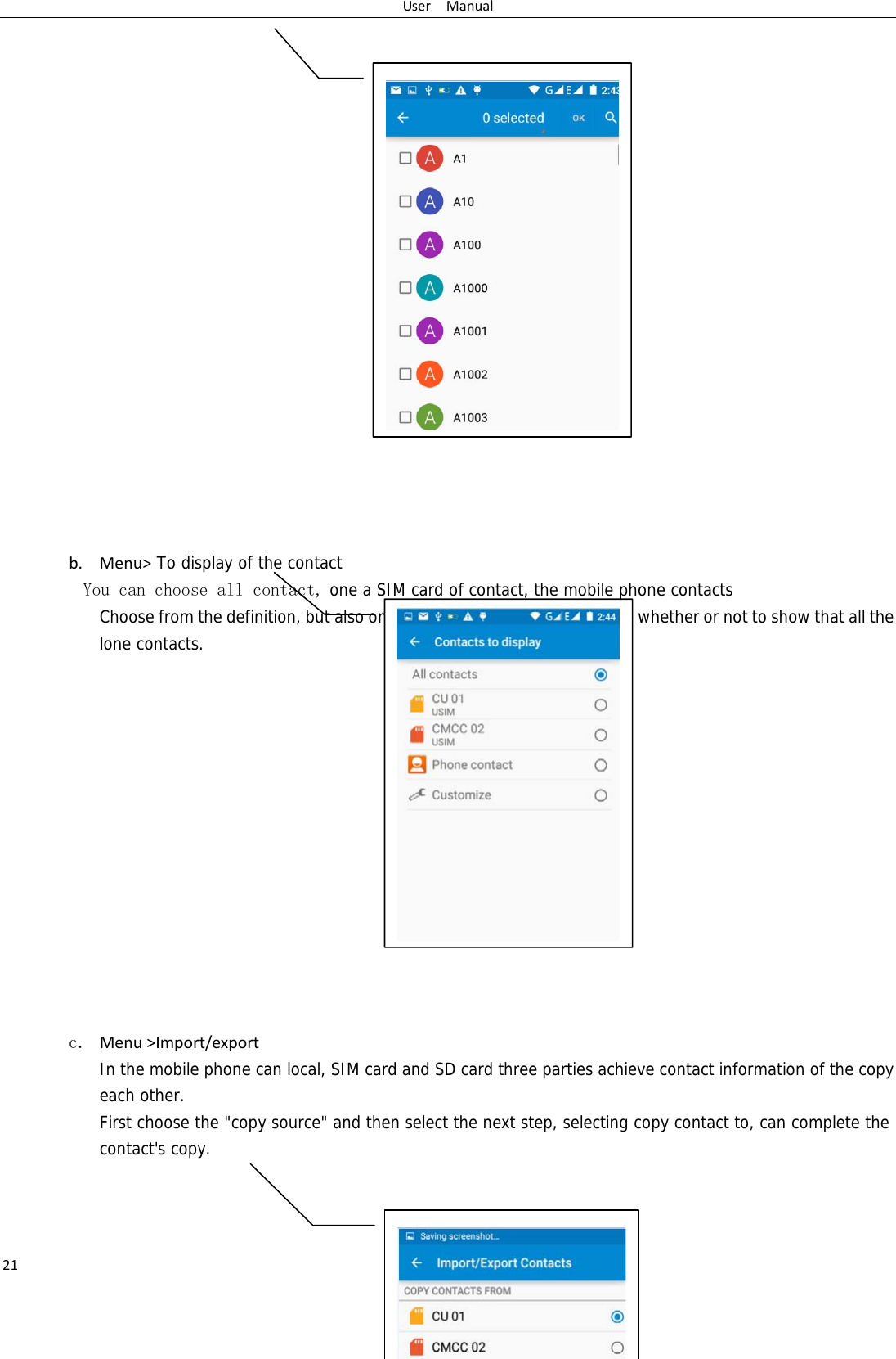 UserManual21                    b. Menu&gt; To display of the contact  You can choose all contact, one a SIM card of contact, the mobile phone contacts Choose from the definition, but also on a SIM card and cell phone choice whether or not to show that all the lone contacts.                 c. Menu&gt;Import/export  In the mobile phone can local, SIM card and SD card three parties achieve contact information of the copy each other.   First choose the &quot;copy source&quot; and then select the next step, selecting copy contact to, can complete the contact&apos;s copy.     