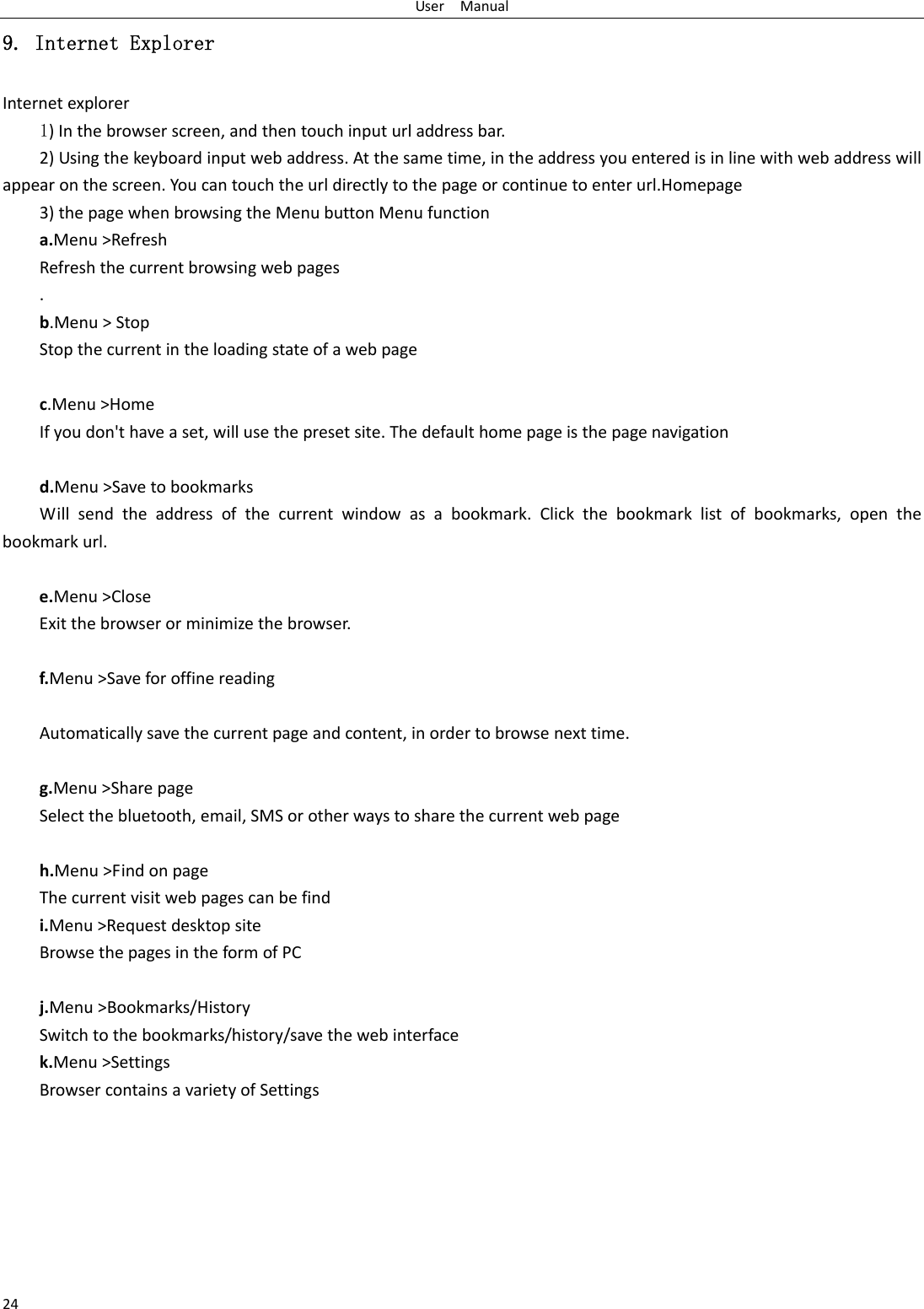 UserManual249. Internet Explorer Internetexplorer1)Inthebrowserscreen,andthentouchinputurladdressbar.2)Usingthekeyboardinputwebaddress.Atthesametime,intheaddressyouenteredisinlinewithwebaddresswillappearonthescreen.Youcantouchtheurldirectlytothepageorcontinuetoenterurl.Homepage3)thepagewhenbrowsingtheMenubuttonMenufunctiona.Menu&gt;RefreshRefreshthecurrentbrowsingwebpages.b.Menu&gt;StopStopthecurrentintheloadingstateofawebpagec.Menu&gt;HomeIfyoudon&apos;thaveaset,willusethepresetsite.Thedefaulthomepageisthepagenavigationd.Menu&gt;SavetobookmarksWillsendtheaddressofthecurrentwindowasabookmark.Clickthebookmarklistofbookmarks,openthebookmarkurl.e.Menu&gt;CloseExitthebrowserorminimizethebrowser.f.Menu&gt;SaveforoffinereadingAutomaticallysavethecurrentpageandcontent,inordertobrowsenexttime.g.Menu&gt;SharepageSelectthebluetooth,email,SMSorotherwaystosharethecurrentwebpageh.Menu&gt;FindonpageThecurrentvisitwebpagescanbefindi.Menu&gt;RequestdesktopsiteBrowsethepagesintheformofPCj.Menu&gt;Bookmarks/HistorySwitchtothebookmarks/history/savethewebinterfacek.Menu&gt;SettingsBrowsercontainsavarietyofSettings