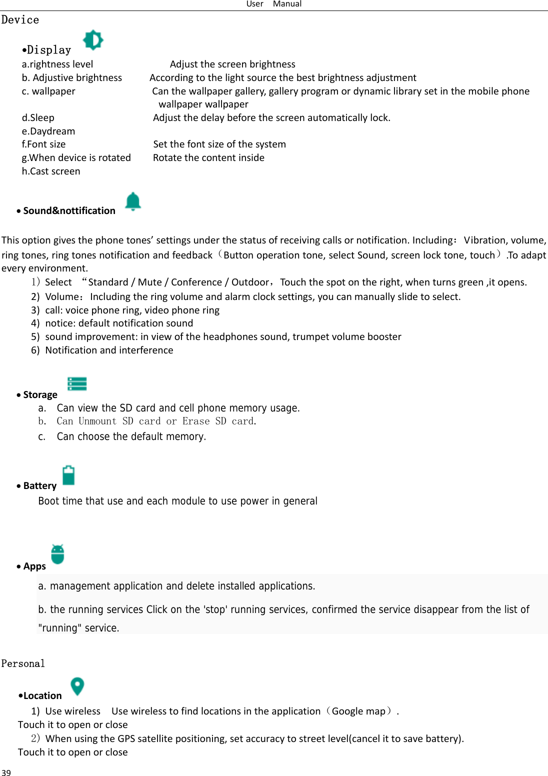 UserManual39Device •Display   a.rightnesslevelAdjustthescreenbrightnessb.AdjustivebrightnessAccordingtothelightsourcethebestbrightnessadjustmentc.wallpaperCanthewallpapergallery,galleryprogramordynamiclibrarysetinthemobilephonewallpaperwallpaperd.SleepAdjustthedelaybeforethescreenautomaticallylock.e.Daydreamf.FontsizeSetthefontsizeofthesystemg.WhendeviceisrotatedRotatethecontentinsideh.Castscreen Sound&amp;nottification  Thisoptiongivesthephonetones’settingsunderthestatusofreceivingcallsornotification.Including：Vibration,volume,ringtones,ringtonesnotificationandfeedback（Buttonoperationtone,selectSound,screenlocktone,touch）.Toadapteveryenvironment.1) Select“Standard/Mute/Conference/Outdoor，Tou c hthespotontheright,whenturnsgreen,itopens. 2) Volume：Includingtheringvolumeandalarmclocksettings,youcanmanuallyslidetoselect.3) call:voicephonering,videophonering4) notice:defaultnotificationsound5) soundimprovement:inviewoftheheadphonessound,trumpetvolumebooster6) Notificationandinterference Storage   a. Can view the SD card and cell phone memory usage.   b. Can Unmount SD card or Erase SD card. c. Can choose the default memory.     Battery  Boot time that use and each module to use power in general      Apps  a. management application and delete installed applications. b. the running services Click on the &apos;stop&apos; running services, confirmed the service disappear from the list of &quot;running&quot; service. Personal    •Location 1) UsewirelessUsewirelesstofindlocationsintheapplication（Googlemap）.Touchittoopenorclose2) WhenusingtheGPSsatellitepositioning,setaccuracytostreetlevel(cancelittosavebattery). Touchittoopenorclose