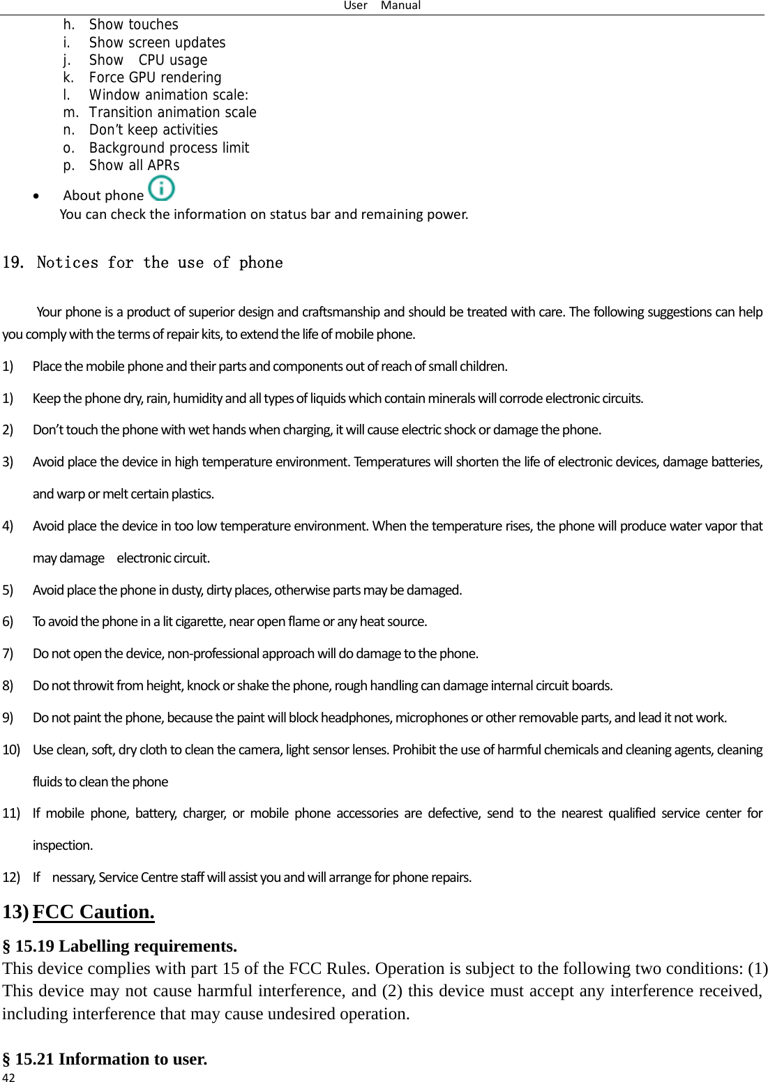 UserManual42h. Show touches i. Show screen updates j. Show  CPU usage k. Force GPU rendering l. Window animation scale: m. Transition animation scale n. Don’t keep activities o. Background process limit p. Show all APRs  Aboutphone  Youcanchecktheinformationonstatusbarandremainingpower.19. Notices for the use of phone Yourphoneisaproductofsuperiordesignandcraftsmanshipandshouldbetreatedwithcare.Thefollowingsuggestionscanhelpyoucomplywiththetermsofrepairkits,toextendthelifeofmobilephone.1) Placethemobilephoneandtheirpartsandcomponentsoutofreachofsmallchildren.1) Keepthephonedry,rain,humidityandalltypesofliquidswhichcontainmineralswillcorrodeelectroniccircuits.2) Don’ttouchthephonewithwethandswhencharging,itwillcauseelectricshockordamagethephone.3) Avoidplacethedeviceinhightemperatureenvironment.Temperatureswillshortenthelifeofelectronicdevices,damagebatteries,andwarpormeltcertainplastics.4) Avoidplacethedeviceintoolowtemperatureenvironment.Whenthetemperaturerises,thephonewillproducewatervaporthatmaydamageelectroniccircuit.5) Avoidplacethephoneindusty,dirtyplaces,otherwisepartsmaybedamaged.6) Toavoidthephoneinalitcigarette,nearopenflameoranyheatsource.7) Donotopenthedevice,non‐professionalapproachwilldodamagetothephone.8) Donotthrowitfromheight,knockorshakethephone,roughhandlingcandamageinternalcircuitboards.9) Donotpaintthephone,becausethepaintwillblockheadphones,microphonesorotherremovableparts,andleaditnotwork.10) Useclean,soft,dryclothtocleanthecamera,lightsensorlenses.Prohibittheuseofharmfulchemicalsandcleaningagents,cleaningfluidstocleanthephone11) Ifmobilephone,battery,charger,ormobilephoneaccessoriesaredefective,sendtothenearestqualifiedservicecenterforinspection.12) Ifnessary,ServiceCentrestaffwillassistyouandwillarrangeforphonerepairs.13) FCC Caution. § 15.19 Labelling requirements. This device complies with part 15 of the FCC Rules. Operation is subject to the following two conditions: (1) This device may not cause harmful interference, and (2) this device must accept any interference received, including interference that may cause undesired operation.  § 15.21 Information to user. 