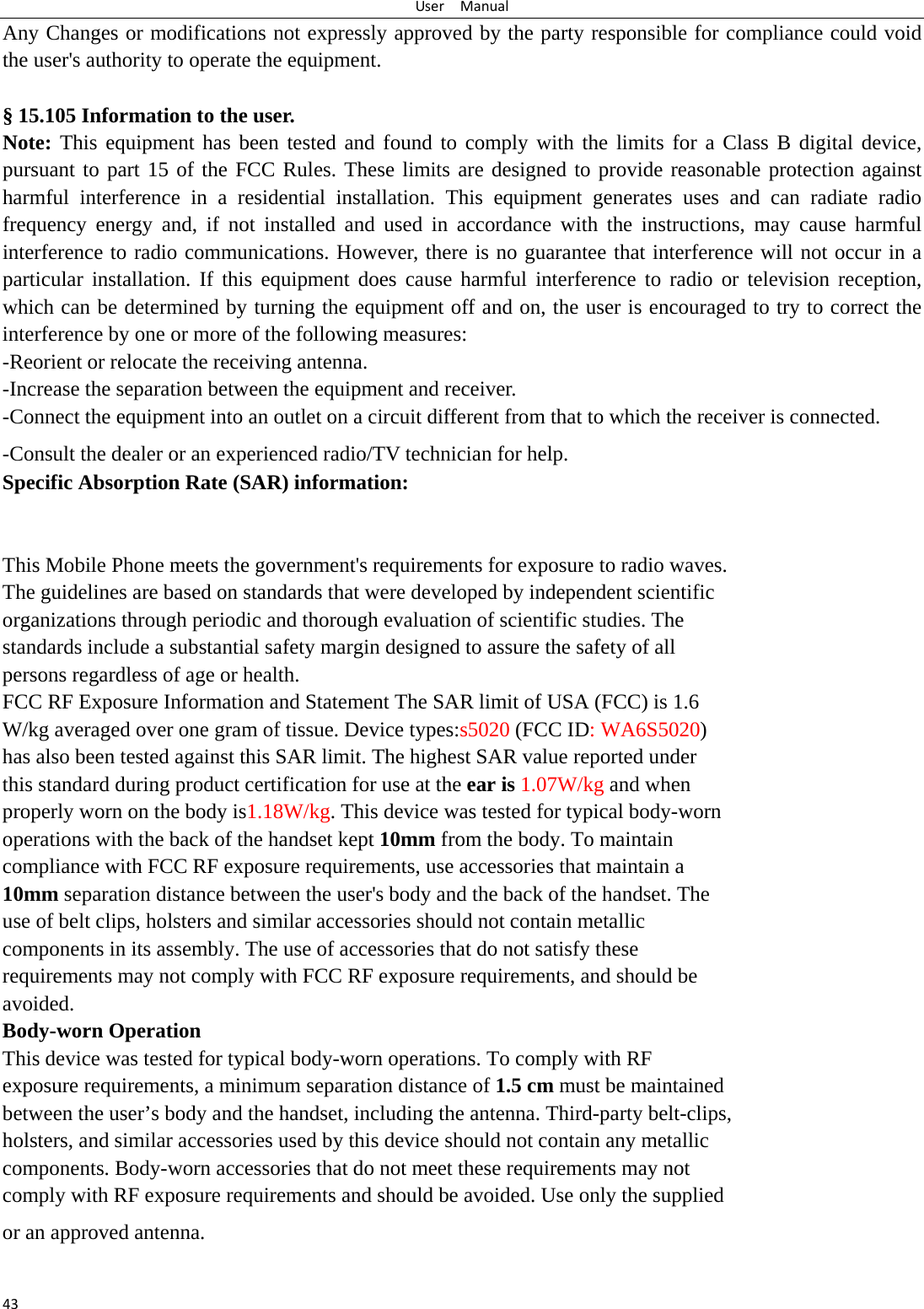 UserManual43Any Changes or modifications not expressly approved by the party responsible for compliance could void the user&apos;s authority to operate the equipment.  § 15.105 Information to the user. Note: This equipment has been tested and found to comply with the limits for a Class B digital device, pursuant to part 15 of the FCC Rules. These limits are designed to provide reasonable protection against harmful interference in a residential installation. This equipment generates uses and can radiate radio frequency energy and, if not installed and used in accordance with the instructions, may cause harmful interference to radio communications. However, there is no guarantee that interference will not occur in a particular installation. If this equipment does cause harmful interference to radio or television reception, which can be determined by turning the equipment off and on, the user is encouraged to try to correct the interference by one or more of the following measures: -Reorient or relocate the receiving antenna. -Increase the separation between the equipment and receiver. -Connect the equipment into an outlet on a circuit different from that to which the receiver is connected. -Consult the dealer or an experienced radio/TV technician for help. Specific Absorption Rate (SAR) information: 　 This Mobile Phone meets the government&apos;s requirements for exposure to radio waves. The guidelines are based on standards that were developed by independent scientific organizations through periodic and thorough evaluation of scientific studies. The standards include a substantial safety margin designed to assure the safety of all persons regardless of age or health. FCC RF Exposure Information and Statement The SAR limit of USA (FCC) is 1.6 W/kg averaged over one gram of tissue. Device types:s5020 (FCC ID: WA6S5020) has also been tested against this SAR limit. The highest SAR value reported under this standard during product certification for use at the ear is 1.07W/kg and when properly worn on the body is1.18W/kg. This device was tested for typical body-worn operations with the back of the handset kept 10mm from the body. To maintain compliance with FCC RF exposure requirements, use accessories that maintain a 10mm separation distance between the user&apos;s body and the back of the handset. The use of belt clips, holsters and similar accessories should not contain metallic components in its assembly. The use of accessories that do not satisfy these requirements may not comply with FCC RF exposure requirements, and should be avoided. Body-worn Operation This device was tested for typical body-worn operations. To comply with RF exposure requirements, a minimum separation distance of 1.5 cm must be maintained between the user’s body and the handset, including the antenna. Third-party belt-clips, holsters, and similar accessories used by this device should not contain any metallic components. Body-worn accessories that do not meet these requirements may not comply with RF exposure requirements and should be avoided. Use only the supplied or an approved antenna.