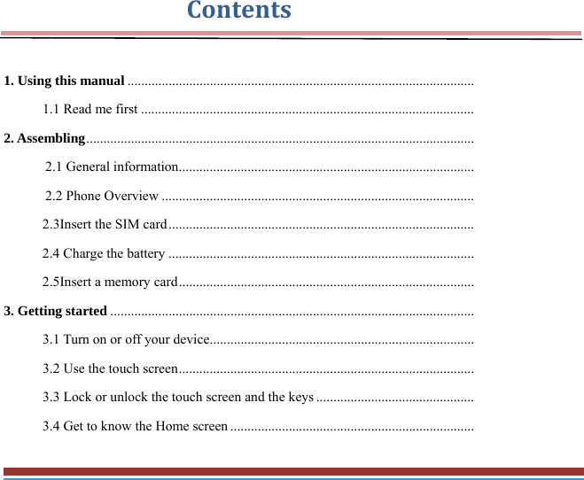 Contents 1. Using this manual .....................................................................................................1.1 Read me first .................................................................................................2. Assembling .................................................................................................................2.1 General information ......................................................................................2.2 Phone Overview ...........................................................................................2.3Insert the SIM card .........................................................................................2.4 Charge the battery .........................................................................................2.5Insert a memory card ......................................................................................3. Getting started ..........................................................................................................3.1 Turn on or off your device .............................................................................3.2 Use the touch screen ......................................................................................3.3 Lock or unlock the touch screen and the keys ..............................................3.4 Get to know the Home screen .......................................................................