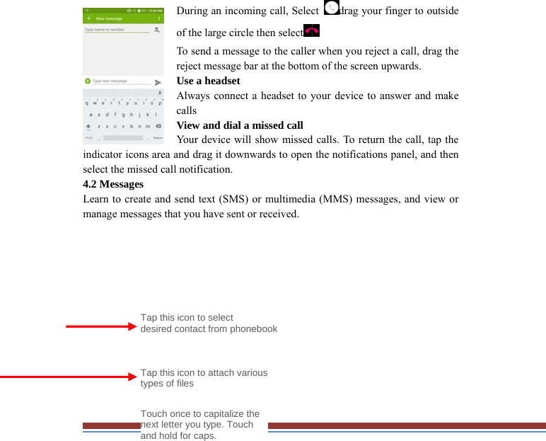 During an incoming call, Select drag your finger to outside of the large circle then select  To send a message to the caller when you reject a call, drag the reject message bar at the bottom of the screen upwards.   Use a headset   Always connect a headset to your device to answer and make calls  View and dial a missed call   Your device will show missed calls. To return the call, tap the indicator icons area and drag it downwards to open the notifications panel, and thenselect the missed call notification. 4.2 Messages   Learn to create and send text (SMS) or multimedia (MMS) messages, and view ormanage messages that you have sent or received.              Tap this icon to select   desired contact from phonebookTouch once to capitalize the next letter you type. Touch and hold for caps. Tap this icon to attach various types of files 