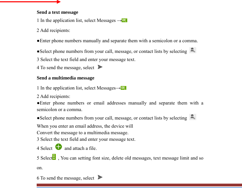   Send a text message   1 In the application list, select Messages → 2 Add recipients:   ●Enter phone numbers manually and separate them with a semicolon or a comma. ●Select phone numbers from your call, message, or contact lists by selecting   3 Select the text field and enter your message text.   4 To send the message, select   Send a multimedia message   1 In the application list, select Messages→  2 Add recipients:   ●Enter phone numbers or email addresses manually and separate them with asemicolon or a comma. ●Select phone numbers from your call, message, or contact lists by selecting   When you enter an email address, the device will   Convert the message to a multimedia message.   3 Select the text field and enter your message text.   4 Select    and attach a file. 5 Select   , You can setting font size, delete old messages, text message limit and so on. 6 To send the message, select   