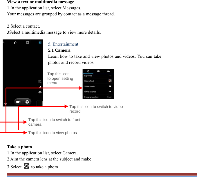View a text or multimedia message   1 In the application list, select Messages.   Your messages are grouped by contact as a message thread.    2 Select a contact.   3Select a multimedia message to view more details.    5. Entertainment   5.1 Camera   Learn how to take and view photos and videos. You can takephotos and record videos.                Take a photo   1 In the application list, select Camera.   2 Aim the camera lens at the subject and make   3 Select    to take a photo. Tap this icon to switch to video record Tap this icon to open setting menuTap this icon to switch to front camera Tap this icon to view photos 