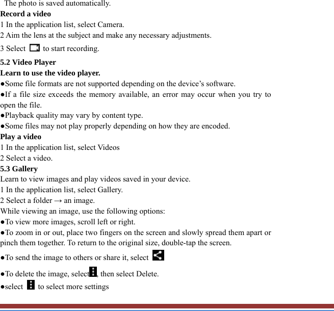   The photo is saved automatically.   Record a video   1 In the application list, select Camera.   2 Aim the lens at the subject and make any necessary adjustments.   3 Select    to start recording.   5.2 Video Player   Learn to use the video player.   ●Some file formats are not supported depending on the device’s software.   ●If a file size exceeds the memory available, an error may occur when you try toopen the file.   ●Playback quality may vary by content type.   ●Some files may not play properly depending on how they are encoded. Play a video   1 In the application list, select Videos   2 Select a video.   5.3 Gallery   Learn to view images and play videos saved in your device.   1 In the application list, select Gallery.   2 Select a folder → an image.   While viewing an image, use the following options:   ●To view more images, scroll left or right.   ●To zoom in or out, place two fingers on the screen and slowly spread them apart or pinch them together. To return to the original size, double-tap the screen. ●To send the image to others or share it, select   ●To delete the image, select , then select Delete. ●select    to select more settings   