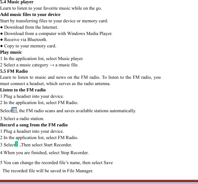 5.4 Music player   Learn to listen to your favorite music while on the go.   Add music files to your device   Start by transferring files to your device or memory card:   ● Download from the Internet.   ● Download from a computer with Windows Media Player.   ● Receive via Bluetooth.   ● Copy to your memory card.   Play music   1 In the application list, select Music player.   2 Select a music category → a music file.   5.5 FM Radio   Learn to listen to music and news on the FM radio. To listen to the FM radio, youmust connect a headset, which serves as the radio antenna.   Listen to the FM radio   1 Plug a headset into your device.   2 In the application list, select FM Radio.   Select , the FM radio scans and saves available stations automatically.     3 Select a radio station.   Record a song from the FM radio   1 Plug a headset into your device.   2 In the application list, select FM Radio.   3 Select   ,Then select Start Recorder.   4 When you are finished, select Stop Recorder. 5 You can change the recorded file’s name, then select Save     The recorded file will be saved in File Manager.   