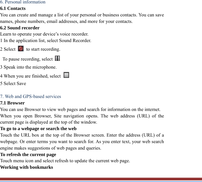  6. Personal information   6.1 Contacts You can create and manage a list of your personal or business contacts. You can save names, phone numbers, email addresses, and more for your contacts. 6.2 Sound recorder   Learn to operate your device’s voice recorder.   1 In the application list, select Sound Recorder.   2 Select    to start recording.   To pause recording, select   3 Speak into the microphone.   4 When you are finished, select   5 Select Save      7. Web and GPS-based services   7.1 Browser   You can use Browser to view web pages and search for information on the internet.When you open Browser, Site navigation opens. The web address (URL) of thecurrent page is displayed at the top of the window. To go to a webpage or search the web Touch the URL box at the top of the Browser screen. Enter the address (URL) of awebpage. Or enter terms you want to search for. As you enter text, your web searchengine makes suggestions of web pages and queries. To refresh the current page Touch menu icon and select refresh to update the current web page. Working with bookmarks 