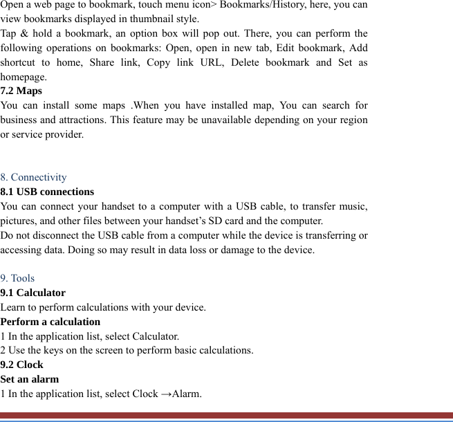 Open a web page to bookmark, touch menu icon&gt; Bookmarks/History, here, you canview bookmarks displayed in thumbnail style.   Tap &amp; hold a bookmark, an option box will pop out. There, you can perform thefollowing operations on bookmarks: Open, open in new tab, Edit bookmark, Addshortcut to home, Share link, Copy link URL, Delete bookmark and Set as homepage.  7.2 Maps   You can install some maps .When you have installed map, You can search for business and attractions. This feature may be unavailable depending on your regionor service provider.    8. Connectivity   8.1 USB connections   You can connect your handset to a computer with a USB cable, to transfer music, pictures, and other files between your handset’s SD card and the computer.   Do not disconnect the USB cable from a computer while the device is transferring oraccessing data. Doing so may result in data loss or damage to the device.  9. Tools   9.1 Calculator   Learn to perform calculations with your device.   Perform a calculation   1 In the application list, select Calculator.   2 Use the keys on the screen to perform basic calculations.   9.2 Clock   Set an alarm   1 In the application list, select Clock →Alarm.  