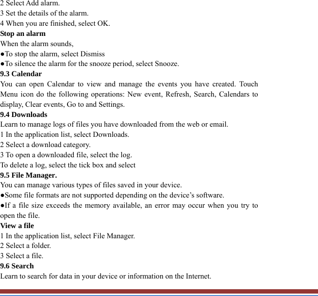 2 Select Add alarm. 3 Set the details of the alarm.   4 When you are finished, select OK. Stop an alarm   When the alarm sounds,   ●To stop the alarm, select Dismiss ●To silence the alarm for the snooze period, select Snooze. 9.3 Calendar   You can open Calendar to view and manage the events you have created. TouchMenu icon do the following operations: New event, Refresh, Search, Calendars to display, Clear events, Go to and Settings. 9.4 Downloads   Learn to manage logs of files you have downloaded from the web or email.   1 In the application list, select Downloads.   2 Select a download category.   3 To open a downloaded file, select the log.   To delete a log, select the tick box and select 9.5 File Manager. You can manage various types of files saved in your device.   ●Some file formats are not supported depending on the device’s software. ●If a file size exceeds the memory available, an error may occur when you try toopen the file. View a file   1 In the application list, select File Manager. 2 Select a folder.   3 Select a file. 9.6 Search   Learn to search for data in your device or information on the Internet. 
