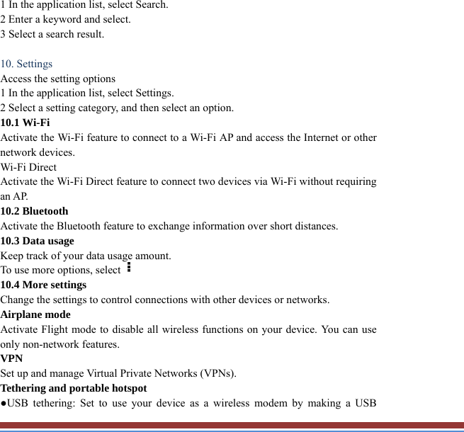1 In the application list, select Search.   2 Enter a keyword and select.   3 Select a search result.    10. Settings   Access the setting options   1 In the application list, select Settings.   2 Select a setting category, and then select an option.   10.1 Wi-Fi   Activate the Wi-Fi feature to connect to a Wi-Fi AP and access the Internet or other network devices. Wi-Fi Direct   Activate the Wi-Fi Direct feature to connect two devices via Wi-Fi without requiring an AP. 10.2 Bluetooth   Activate the Bluetooth feature to exchange information over short distances. 10.3 Data usage   Keep track of your data usage amount.   To use more options, select  10.4 More settings   Change the settings to control connections with other devices or networks. Airplane mode   Activate Flight mode to disable all wireless functions on your device. You can useonly non-network features. VPN  Set up and manage Virtual Private Networks (VPNs).   Tethering and portable hotspot   ●USB tethering: Set to use your device as a wireless modem by making a USB