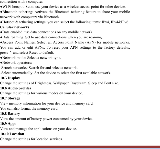 connection with a computer. ●Wi-Fi hotspot: Set to use your device as a wireless access point for other devices.●Bluetooth tethering: Activate the Bluetooth tethering feature to share your mobilenetwork with computers via Bluetooth.   ●Hotspot &amp; tethering settings: you can select the following items: IPv4, IPv4&amp;IPv6 Cellular networks ●Data enabled: use data connections on any mobile network. ●Data roaming: Set to use data connections when you are roaming. ●Access Point Names: Select an Access Point Name (APN) for mobile networks. You can add or edit APNs. To reset your APN settings to the factory defaults, press and select Reset to default.   ●Network mode: Select a network type.   ●Network operators:   -Search networks: Search for and select a network.   -Select automatically: Set the device to select the first available network. 10.5 Display Change the settings of Brightness, Wallpaper, Daydream, Sleep and Font size.   10.6 Audio profiles   Change the settings for various modes on your device.   10.7 Storage   View memory information for your device and memory card.   You can also format the memory card.   10.8 Battery   View the amount of battery power consumed by your device.   10.9 Apps   View and manage the applications on your device.   10.10 Location   Change the settings for location services.   