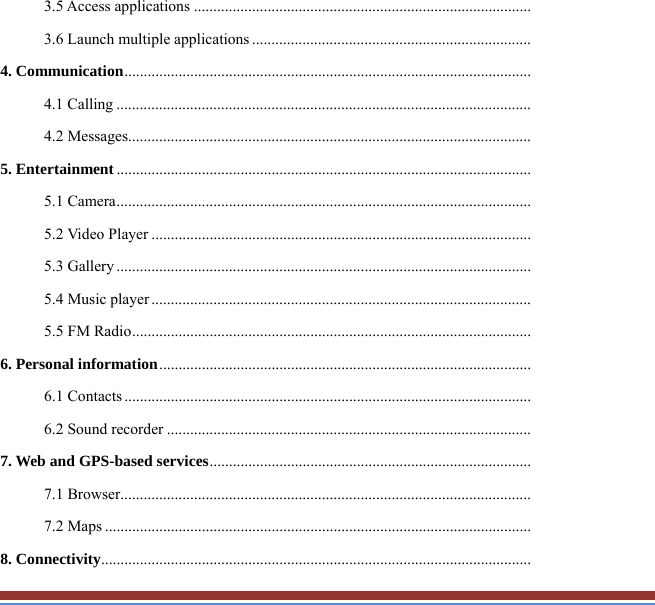 3.5 Access applications .......................................................................................3.6 Launch multiple applications ........................................................................4. Communication .........................................................................................................4.1 Calling ...........................................................................................................4.2 Messages........................................................................................................5. Entertainment ...........................................................................................................5.1 Camera ...........................................................................................................5.2 Video Player ..................................................................................................5.3 Gallery ...........................................................................................................5.4 Music player ..................................................................................................5.5 FM Radio .......................................................................................................6. Personal information ................................................................................................6.1 Contacts .........................................................................................................6.2 Sound recorder ..............................................................................................7. Web and GPS-based services ...................................................................................7.1 Browser..........................................................................................................7.2 Maps ..............................................................................................................8. Connectivity ...............................................................................................................