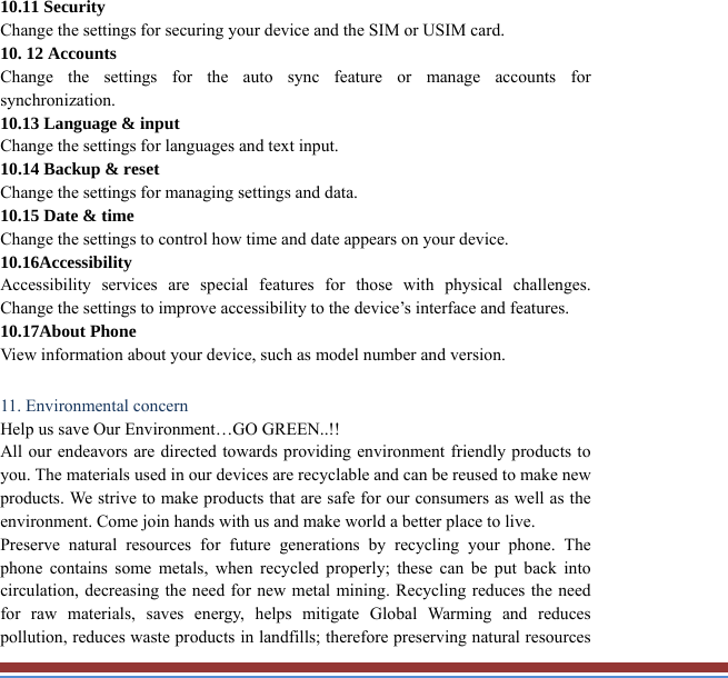 10.11 Security   Change the settings for securing your device and the SIM or USIM card. 10. 12 Accounts   Change the settings for the auto sync feature or manage accounts forsynchronization. 10.13 Language &amp; input   Change the settings for languages and text input.   10.14 Backup &amp; reset Change the settings for managing settings and data. 10.15 Date &amp; time   Change the settings to control how time and date appears on your device. 10.16Accessibility  Accessibility services are special features for those with physical challenges. Change the settings to improve accessibility to the device’s interface and features. 10.17About Phone View information about your device, such as model number and version.  11. Environmental concern   Help us save Our Environment…GO GREEN..!! All our endeavors are directed towards providing environment friendly products toyou. The materials used in our devices are recyclable and can be reused to make newproducts. We strive to make products that are safe for our consumers as well as theenvironment. Come join hands with us and make world a better place to live.   Preserve natural resources for future generations by recycling your phone. Thephone contains some metals, when recycled properly; these can be put back intocirculation, decreasing the need for new metal mining. Recycling reduces the need for raw materials, saves energy, helps mitigate Global Warming and reducespollution, reduces waste products in landfills; therefore preserving natural resources