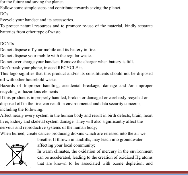 for the future and saving the planet.   Follow some simple steps and contribute towards saving the planet. DOs Recycle your handset and its accessories.   To protect natural resources and to promote re-use of the material, kindly separate batteries from other type of waste.    DONTs Do not dispose off your mobile and its battery in fire.   Do not dispose your mobile with the regular waste.   Do not over charge your handset. Remove the charger when battery is full. Don’t trash your phone, instead RECYCLE it.                                This logo signifies that this product and/or its consitituents should not be disposedoff with other household waste.   Hazards of Improper handling, accidental breakage, damage and /or improper recycling of hazardous elements If this product is improperly handled, broken or damaged or carelessly recycled or disposed off in the fire, can result in environmental and data security concerns, including the following: Affect nearly every system in the human body and result in birth defects, brain, heartliver, kidney and skeletal system damage. They will also significantly affect the nervous and reproductive systems of the human body; When burned, create cancer-producing dioxins which are released into the air we breathe; If thrown in landfills, may leach into groundwater affecting your local community; In warm climates, the oxidation of mercury in the environment can be accelerated, leading to the creation of oxidized Hg atoms that are known to be associated with ozone depletion; and 