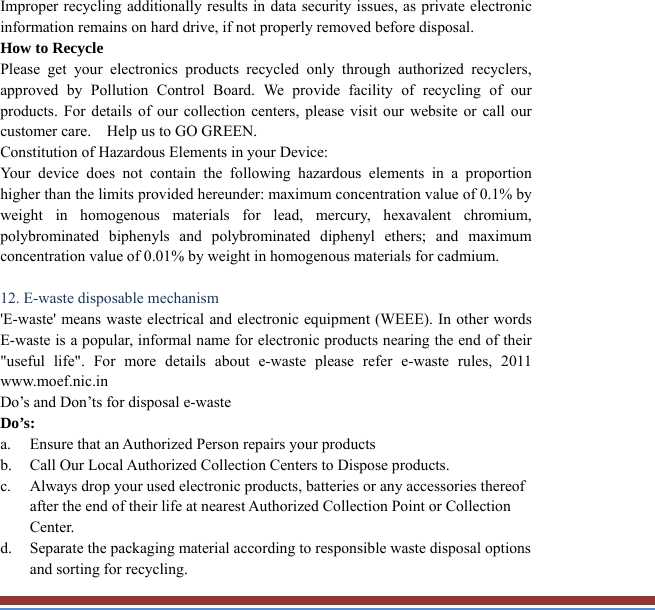 Improper recycling additionally results in data security issues, as private electronicinformation remains on hard drive, if not properly removed before disposal.     How to Recycle Please get your electronics products recycled only through authorized recyclers, approved by Pollution Control Board. We provide facility of recycling of ourproducts. For details of our collection centers, please visit our website or call ourcustomer care.    Help us to GO GREEN.   Constitution of Hazardous Elements in your Device: Your device does not contain the following hazardous elements in a proportionhigher than the limits provided hereunder: maximum concentration value of 0.1% byweight in homogenous materials for lead, mercury, hexavalent chromium, polybrominated biphenyls and polybrominated diphenyl ethers; and maximumconcentration value of 0.01% by weight in homogenous materials for cadmium.  12. E-waste disposable mechanism   &apos;E-waste&apos; means waste electrical and electronic equipment (WEEE). In other words E-waste is a popular, informal name for electronic products nearing the end of their&quot;useful life&quot;. For more details about e-waste please refer e-waste rules, 2011 www.moef.nic.in Do’s and Don’ts for disposal e-waste Do’s:  a. Ensure that an Authorized Person repairs your products   b. Call Our Local Authorized Collection Centers to Dispose products. c. Always drop your used electronic products, batteries or any accessories thereof after the end of their life at nearest Authorized Collection Point or Collection Center. d. Separate the packaging material according to responsible waste disposal options and sorting for recycling. 