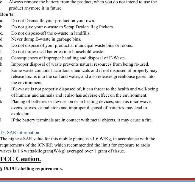 e. Always remove the battery from the product, when you do not intend to use the product anymore it in future. Don’ts: a. Do not Dismantle your product on your own. b. Do not give your e-waste to Scrap Dealer/ Rag Pickers. c. Do not dispose-off the e-waste in landfills. d. Never dump E-waste in garbage bins. e. Do not dispose of your product at municipal waste bins or rooms. f. Do not throw used batteries into household waste. g. Consequences of improper handling and disposal of E-Waste. h. Improper disposal of waste prevents natural resources from being re-used. i. Some waste contains hazardous chemicals and if not disposed of properly may release toxins into the soil and water, and also releases greenhouse gases into the environment j. If e-waste is not properly disposed of, it can threat to the health and well-being of humans and animals and it also has adverse effect on the environment. k. Placing of batteries or devices on or in heating devices, such as microwave, ovens, stoves, or radiators and improper disposal of batteries may lead to explosion.  l. If the battery terminals are in contact with metal objects, it may cause a fire.  13. SAR information The highest SAR value for this mobile phone is &lt;1.6 W/Kg, in accordance with the requirements of the ICNIRP, which recommended the limit for exposure to radio waves is 1.6 watts/kilogram(W/kg) averaged over 1 gram of tissue.   FCC Caution. § 15.19 Labelling requirements. 