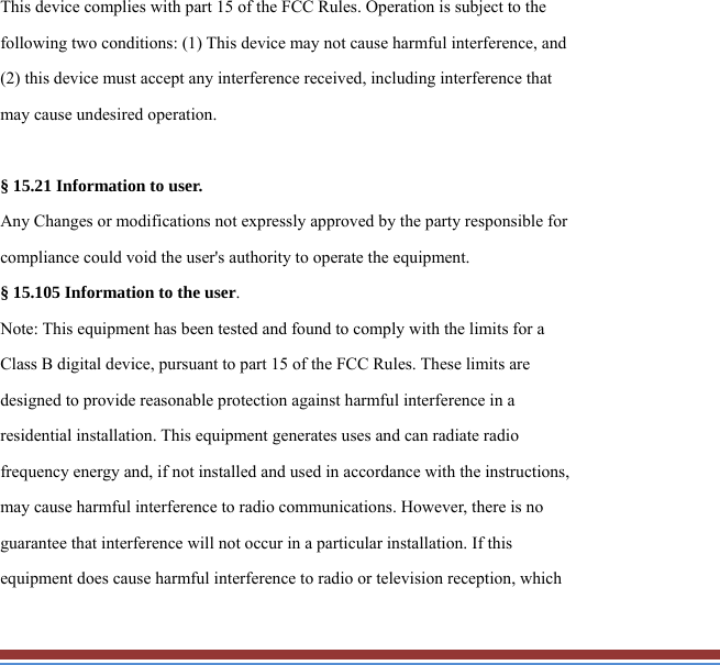 This device complies with part 15 of the FCC Rules. Operation is subject to the following two conditions: (1) This device may not cause harmful interference, and (2) this device must accept any interference received, including interference that may cause undesired operation.  § 15.21 Information to user. Any Changes or modifications not expressly approved by the party responsible for compliance could void the user&apos;s authority to operate the equipment. § 15.105 Information to the user. Note: This equipment has been tested and found to comply with the limits for a Class B digital device, pursuant to part 15 of the FCC Rules. These limits are designed to provide reasonable protection against harmful interference in a residential installation. This equipment generates uses and can radiate radio frequency energy and, if not installed and used in accordance with the instructions, may cause harmful interference to radio communications. However, there is no guarantee that interference will not occur in a particular installation. If this equipment does cause harmful interference to radio or television reception, which 