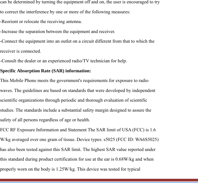 can be determined by turning the equipment off and on, the user is encouraged to try to correct the interference by one or more of the following measures: -Reorient or relocate the receiving antenna. -Increase the separation between the equipment and receiver. -Connect the equipment into an outlet on a circuit different from that to which the receiver is connected. -Consult the dealer or an experienced radio/TV technician for help. Specific Absorption Rate (SAR) information: This Mobile Phone meets the government&apos;s requirements for exposure to radio waves. The guidelines are based on standards that were developed by independent scientific organizations through periodic and thorough evaluation of scientific studies. The standards include a substantial safety margin designed to assure the safety of all persons regardless of age or health. FCC RF Exposure Information and Statement The SAR limit of USA (FCC) is 1.6 W/kg averaged over one gram of tissue. Device types: s5025 (FCC ID: WA6S5025) has also been tested against this SAR limit. The highest SAR value reported under this standard during product certification for use at the ear is 0.68W/kg and when properly worn on the body is 1.25W/kg. This device was tested for typical 