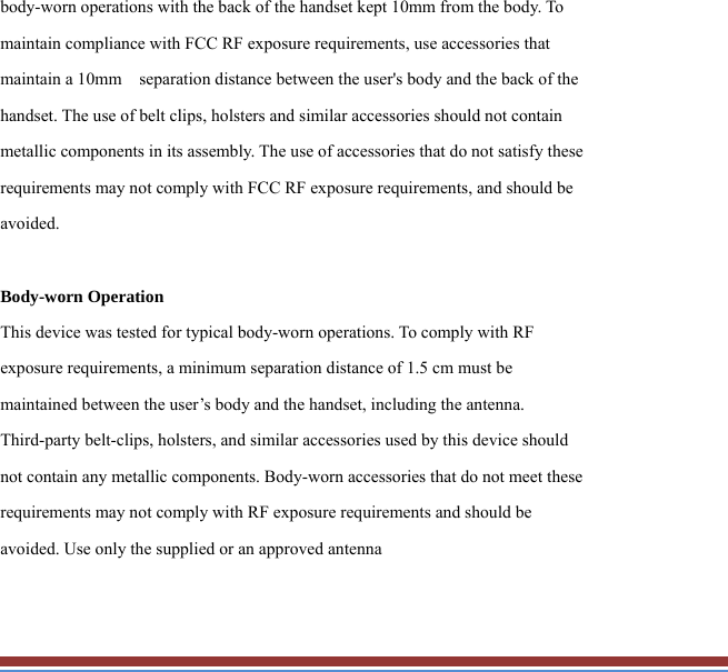 body-worn operations with the back of the handset kept 10mm from the body. To maintain compliance with FCC RF exposure requirements, use accessories that maintain a 10mm    separation distance between the user&apos;s body and the back of the handset. The use of belt clips, holsters and similar accessories should not contain metallic components in its assembly. The use of accessories that do not satisfy these requirements may not comply with FCC RF exposure requirements, and should be avoided.  Body-worn Operation This device was tested for typical body-worn operations. To comply with RF exposure requirements, a minimum separation distance of 1.5 cm must be maintained between the user’s body and the handset, including the antenna. Third-party belt-clips, holsters, and similar accessories used by this device should not contain any metallic components. Body-worn accessories that do not meet these requirements may not comply with RF exposure requirements and should be avoided. Use only the supplied or an approved antenna 