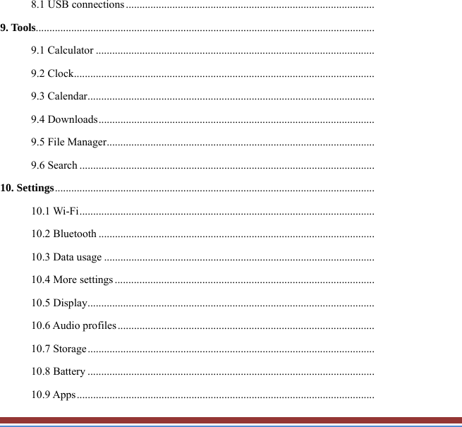 8.1 USB connections ...........................................................................................9. Tools............................................................................................................................9.1 Calculator ......................................................................................................9.2 Clock ..............................................................................................................9.3 Calendar .........................................................................................................9.4 Downloads .....................................................................................................9.5 File Manager ..................................................................................................9.6 Search ............................................................................................................10. Settings .....................................................................................................................10.1 Wi-Fi ............................................................................................................10.2 Bluetooth .....................................................................................................10.3 Data usage ...................................................................................................10.4 More settings ...............................................................................................10.5 Display .........................................................................................................10.6 Audio profiles ..............................................................................................10.7 Storage .........................................................................................................10.8 Battery .........................................................................................................10.9 Apps .............................................................................................................