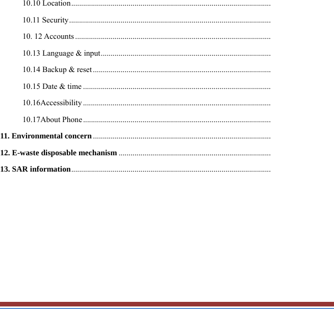 10.10 Location .....................................................................................................10.11 Security ......................................................................................................10. 12 Accounts ...................................................................................................10.13 Language &amp; input ......................................................................................10.14 Backup &amp; reset ..........................................................................................10.15 Date &amp; time ...............................................................................................10.16Accessibility ...............................................................................................10.17About Phone ...............................................................................................11. Environmental concern ..........................................................................................12. E-waste disposable mechanism .............................................................................13. SAR information .....................................................................................................       