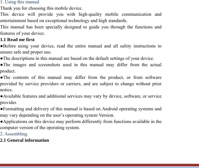   1. Using this manual   Thank you for choosing this mobile device.   This device will provide you with high-quality mobile communication and entertainment based on exceptional technology and high standards. This manual has been specially designed to guide you through the functions andfeatures of your device. 1.1 Read me first   ●Before using your device, read the entire manual and all safety instructions toensure safe and proper use. ●The descriptions in this manual are based on the default settings of your device. ●The images and screenshots used in this manual may differ from the actual product. ●The contents of this manual may differ from the product, or from softwareprovided by service providers or carriers, and are subject to change without priornotice.  ●Available features and additional services may vary by device, software, or service provider. ●Formatting and delivery of this manual is based on Android operating systems andmay vary depending on the user’s operating system Version. ●Applications on this device may perform differently from functions available in thecomputer version of the operating system.   2. Assembling   2.1 General information   