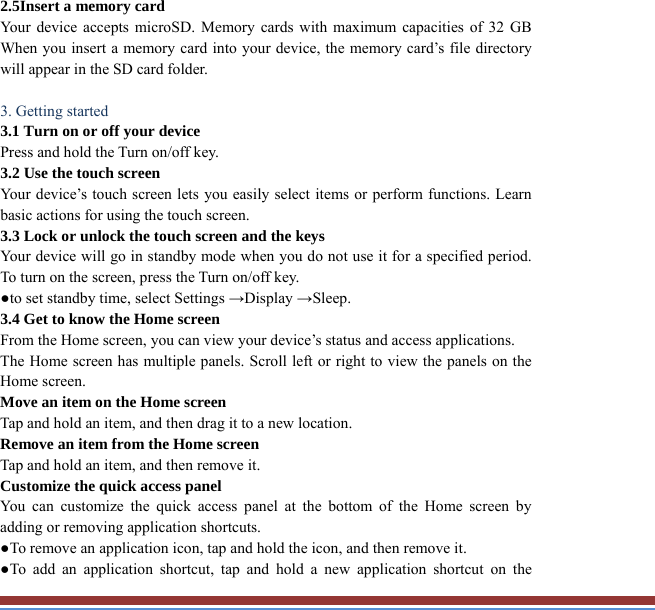 2.5Insert a memory card   Your device accepts microSD. Memory cards with maximum capacities of 32 GB When you insert a memory card into your device, the memory card’s file directory will appear in the SD card folder.  3. Getting started   3.1 Turn on or off your device   Press and hold the Turn on/off key.   3.2 Use the touch screen   Your device’s touch screen lets you easily select items or perform functions. Learnbasic actions for using the touch screen. 3.3 Lock or unlock the touch screen and the keys   Your device will go in standby mode when you do not use it for a specified period.To turn on the screen, press the Turn on/off key.   ●to set standby time, select Settings →Display →Sleep. 3.4 Get to know the Home screen   From the Home screen, you can view your device’s status and access applications.   The Home screen has multiple panels. Scroll left or right to view the panels on theHome screen.   Move an item on the Home screen   Tap and hold an item, and then drag it to a new location.   Remove an item from the Home screen   Tap and hold an item, and then remove it. Customize the quick access panel   You can customize the quick access panel at the bottom of the Home screen by adding or removing application shortcuts.   ●To remove an application icon, tap and hold the icon, and then remove it. ●To add an application shortcut, tap and hold a new application shortcut on the 