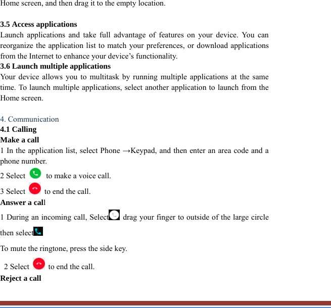 Home screen, and then drag it to the empty location.  3.5 Access applications   Launch applications and take full advantage of features on your device. You canreorganize the application list to match your preferences, or download applicationsfrom the Internet to enhance your device’s functionality.   3.6 Launch multiple applications   Your device allows you to multitask by running multiple applications at the sametime. To launch multiple applications, select another application to launch from theHome screen.  4. Communication   4.1 Calling   Make a call   1 In the application list, select Phone →Keypad, and then enter an area code and aphone number. 2 Select   to make a voice call. 3 Select    to end the call.   Answer a call  1 During an incoming call, Select  drag your finger to outside of the large circlethen select  To mute the ringtone, press the side key.   2 Select    to end the call.   Reject a call   