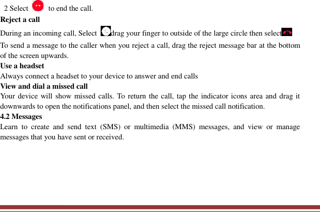     2 Select   to end the call.   Reject a call   During an incoming call, Select  drag your finger to outside of the large circle then select  To send a message to the caller when you reject a call, drag the reject message bar at the bottom of the screen upwards.   Use a headset   Always connect a headset to your device to answer and end calls   View and dial a missed call   Your device will show missed calls. To return the call, tap the indicator icons area and drag it downwards to open the notifications panel, and then select the missed call notification. 4.2 Messages   Learn  to  create  and  send  text  (SMS)  or  multimedia  (MMS)  messages,  and  view  or  manage messages that you have sent or received.      