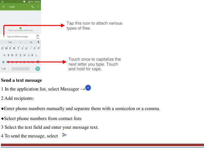             Send a text message   1 In the application list, select Messager → 2 Add recipients:   ●Enter phone numbers manually and separate them with a semicolon or a comma. ●Select phone numbers from contact lists   3 Select the text field and enter your message text.   4 To send the message, select   Touch once to capitalize the next letter you type. Touch and hold for caps. Tap this icon to attach various types of files 