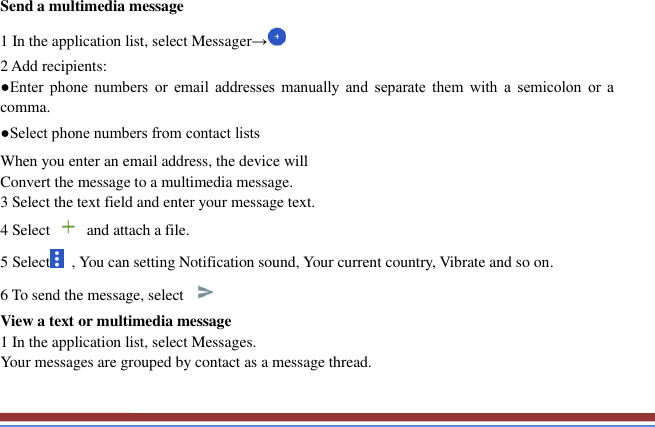   Send a multimedia message   1 In the application list, select Messager→ 2 Add recipients:   ●Enter  phone  numbers  or  email  addresses  manually  and  separate  them  with  a  semicolon  or  a comma. ●Select phone numbers from contact lists When you enter an email address, the device will   Convert the message to a multimedia message.   3 Select the text field and enter your message text.   4 Select    and attach a file. 5 Select   , You can setting Notification sound, Your current country, Vibrate and so on. 6 To send the message, select   View a text or multimedia message   1 In the application list, select Messages.   Your messages are grouped by contact as a message thread.    