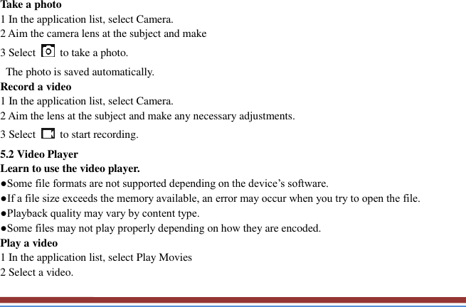   Take a photo   1 In the application list, select Camera.   2 Aim the camera lens at the subject and make   3 Select    to take a photo.   The photo is saved automatically.   Record a video   1 In the application list, select Camera.   2 Aim the lens at the subject and make any necessary adjustments.   3 Select    to start recording.   5.2 Video Player   Learn to use the video player.   ●Some file formats are not supported depending on the device’s software.   ●If a file size exceeds the memory available, an error may occur when you try to open the file.   ●Playback quality may vary by content type.   ●Some files may not play properly depending on how they are encoded. Play a video   1 In the application list, select Play Movies 2 Select a video.   