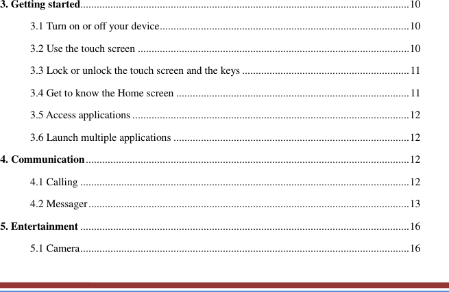   3. Getting started........................................................................................................................ 10 3.1 Turn on or off your device ........................................................................................... 10 3.2 Use the touch screen ................................................................................................... 10 3.3 Lock or unlock the touch screen and the keys ............................................................. 11 3.4 Get to know the Home screen ..................................................................................... 11 3.5 Access applications ..................................................................................................... 12 3.6 Launch multiple applications ...................................................................................... 12 4. Communication ...................................................................................................................... 12 4.1 Calling ........................................................................................................................ 12 4.2 Messager ..................................................................................................................... 13 5. Entertainment ........................................................................................................................ 16 5.1 Camera ........................................................................................................................ 16 