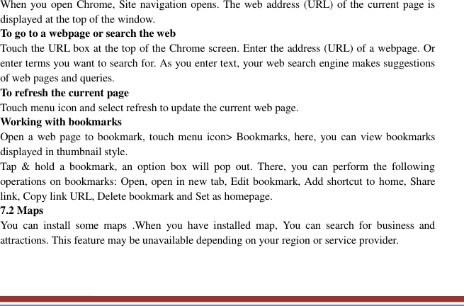   When you open Chrome, Site navigation opens. The web address (URL) of the current page is displayed at the top of the window. To go to a webpage or search the web Touch the URL box at the top of the Chrome screen. Enter the address (URL) of a webpage. Or enter terms you want to search for. As you enter text, your web search engine makes suggestions of web pages and queries. To refresh the current page Touch menu icon and select refresh to update the current web page. Working with bookmarks Open a web page to bookmark, touch menu icon&gt; Bookmarks, here, you can view bookmarks displayed in thumbnail style.   Tap  &amp;  hold  a  bookmark,  an  option  box  will  pop  out.  There,  you  can  perform  the  following operations on bookmarks: Open, open in new tab, Edit bookmark, Add shortcut to home, Share link, Copy link URL, Delete bookmark and Set as homepage.   7.2 Maps   You  can  install  some  maps  .When  you  have  installed  map,  You  can  search  for  business  and attractions. This feature may be unavailable depending on your region or service provider.     