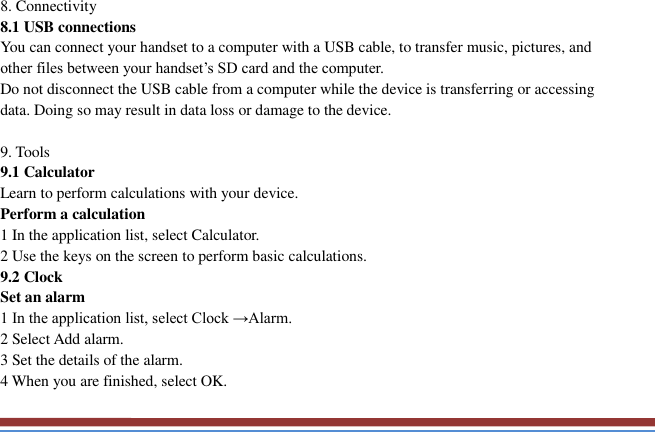   8. Connectivity   8.1 USB connections   You can connect your handset to a computer with a USB cable, to transfer music, pictures, and other files between your handset’s SD card and the computer.   Do not disconnect the USB cable from a computer while the device is transferring or accessing data. Doing so may result in data loss or damage to the device.  9. Tools   9.1 Calculator   Learn to perform calculations with your device.   Perform a calculation   1 In the application list, select Calculator.   2 Use the keys on the screen to perform basic calculations.   9.2 Clock   Set an alarm   1 In the application list, select Clock →Alarm.   2 Select Add alarm. 3 Set the details of the alarm.   4 When you are finished, select OK. 