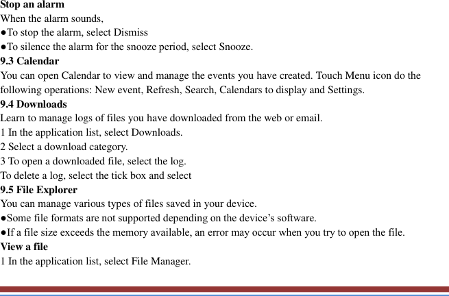   Stop an alarm   When the alarm sounds,   ●To stop the alarm, select Dismiss ●To silence the alarm for the snooze period, select Snooze. 9.3 Calendar   You can open Calendar to view and manage the events you have created. Touch Menu icon do the following operations: New event, Refresh, Search, Calendars to display and Settings. 9.4 Downloads   Learn to manage logs of files you have downloaded from the web or email.   1 In the application list, select Downloads.   2 Select a download category.   3 To open a downloaded file, select the log.   To delete a log, select the tick box and select 9.5 File Explorer You can manage various types of files saved in your device.   ●Some file formats are not supported depending on the device’s software. ●If a file size exceeds the memory available, an error may occur when you try to open the file. View a file   1 In the application list, select File Manager. 