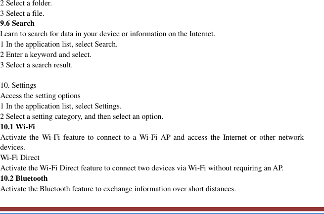   2 Select a folder.   3 Select a file. 9.6 Search   Learn to search for data in your device or information on the Internet. 1 In the application list, select Search.   2 Enter a keyword and select.   3 Select a search result.    10. Settings   Access the setting options   1 In the application list, select Settings.   2 Select a setting category, and then select an option.   10.1 Wi-Fi   Activate the  Wi-Fi  feature to connect to a Wi-Fi  AP  and  access the Internet or  other network devices. Wi-Fi Direct   Activate the Wi-Fi Direct feature to connect two devices via Wi-Fi without requiring an AP. 10.2 Bluetooth   Activate the Bluetooth feature to exchange information over short distances. 