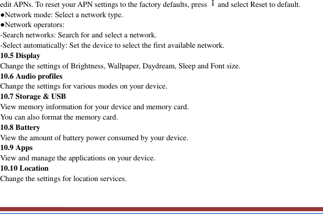   edit APNs. To reset your APN settings to the factory defaults, press and select Reset to default.   ●Network mode: Select a network type.   ●Network operators:   -Search networks: Search for and select a network.   -Select automatically: Set the device to select the first available network. 10.5 Display Change the settings of Brightness, Wallpaper, Daydream, Sleep and Font size.   10.6 Audio profiles   Change the settings for various modes on your device.   10.7 Storage &amp; USB View memory information for your device and memory card.   You can also format the memory card.   10.8 Battery   View the amount of battery power consumed by your device.   10.9 Apps   View and manage the applications on your device.   10.10 Location   Change the settings for location services.   