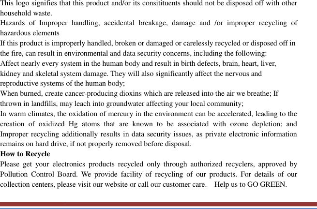   This logo signifies that this product and/or its consitituents should not be disposed off with other household waste.   Hazards  of  Improper  handling,  accidental  breakage,  damage  and  /or  improper  recycling  of hazardous elements If this product is improperly handled, broken or damaged or carelessly recycled or disposed off in the fire, can result in environmental and data security concerns, including the following: Affect nearly every system in the human body and result in birth defects, brain, heart, liver, kidney and skeletal system damage. They will also significantly affect the nervous and reproductive systems of the human body; When burned, create cancer-producing dioxins which are released into the air we breathe; If thrown in landfills, may leach into groundwater affecting your local community; In warm climates, the oxidation of mercury in the environment can be accelerated, leading to the creation  of  oxidized  Hg  atoms  that  are  known  to  be  associated  with  ozone  depletion;  and Improper recycling additionally results in data security issues, as private electronic information remains on hard drive, if not properly removed before disposal.     How to Recycle Please  get  your  electronics  products  recycled  only  through  authorized  recyclers,  approved  by Pollution  Control  Board.  We  provide  facility  of  recycling  of  our  products.  For  details  of  our collection centers, please visit our website or call our customer care.    Help us to GO GREEN.   