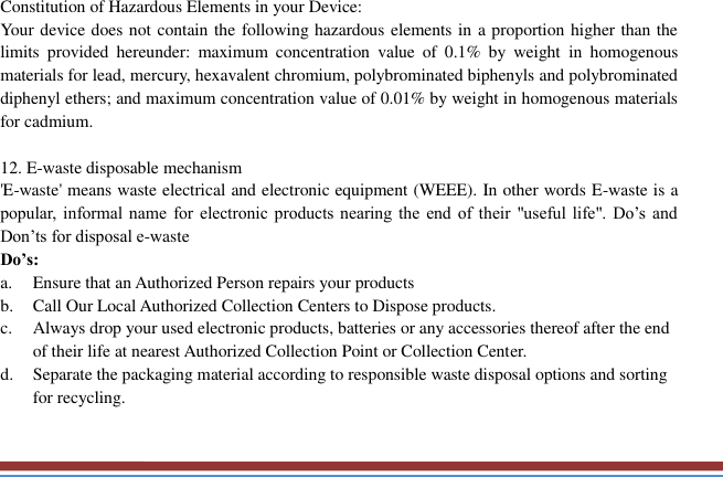   Constitution of Hazardous Elements in your Device: Your device does not contain the following hazardous elements in a proportion higher than the limits  provided  hereunder:  maximum  concentration  value  of  0.1%  by  weight  in  homogenous materials for lead, mercury, hexavalent chromium, polybrominated biphenyls and polybrominated diphenyl ethers; and maximum concentration value of 0.01% by weight in homogenous materials for cadmium.  12. E-waste disposable mechanism   &apos;E-waste&apos; means waste electrical and electronic equipment (WEEE). In other words E-waste is a popular,  informal  name for  electronic  products  nearing  the end  of  their &quot;useful life&quot;.  Do’s  and Don’ts for disposal e-waste Do’s:   a. Ensure that an Authorized Person repairs your products   b. Call Our Local Authorized Collection Centers to Dispose products. c. Always drop your used electronic products, batteries or any accessories thereof after the end of their life at nearest Authorized Collection Point or Collection Center. d. Separate the packaging material according to responsible waste disposal options and sorting for recycling. 