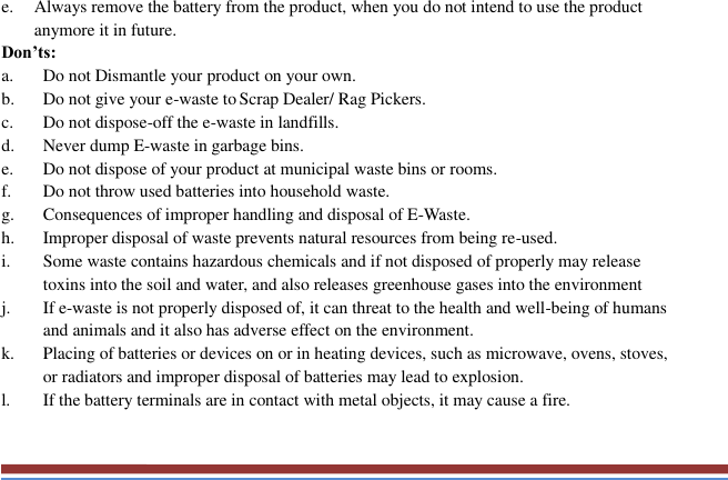   e. Always remove the battery from the product, when you do not intend to use the product anymore it in future. Don’ts: a. Do not Dismantle your product on your own. b. Do not give your e-waste to Scrap Dealer/ Rag Pickers. c. Do not dispose-off the e-waste in landfills. d. Never dump E-waste in garbage bins. e. Do not dispose of your product at municipal waste bins or rooms. f. Do not throw used batteries into household waste. g. Consequences of improper handling and disposal of E-Waste. h. Improper disposal of waste prevents natural resources from being re-used. i. Some waste contains hazardous chemicals and if not disposed of properly may release toxins into the soil and water, and also releases greenhouse gases into the environment j. If e-waste is not properly disposed of, it can threat to the health and well-being of humans and animals and it also has adverse effect on the environment. k. Placing of batteries or devices on or in heating devices, such as microwave, ovens, stoves, or radiators and improper disposal of batteries may lead to explosion.   l. If the battery terminals are in contact with metal objects, it may cause a fire.  